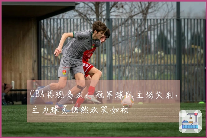 CBA再现乌龙，冠军球队主场失利，主力球员仍然欢笑如初