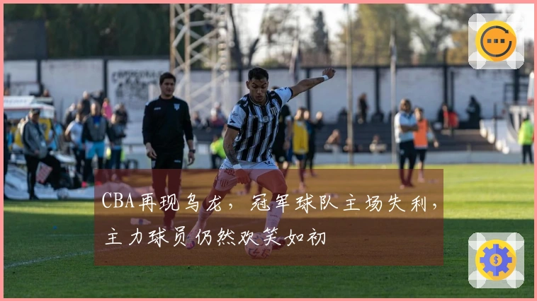 CBA再现乌龙，冠军球队主场失利，主力球员仍然欢笑如初
